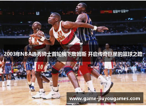 2003年NBA选秀骑士首轮摘下詹姆斯 开启传奇巨星的篮球之路