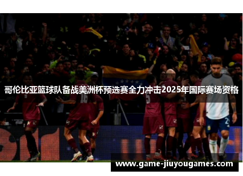 哥伦比亚篮球队备战美洲杯预选赛全力冲击2025年国际赛场资格