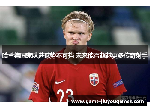 哈兰德国家队进球势不可挡 未来能否超越更多传奇射手