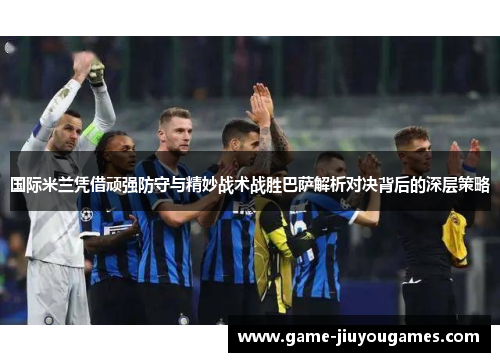 国际米兰凭借顽强防守与精妙战术战胜巴萨解析对决背后的深层策略