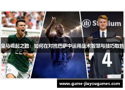皇马崛起之路：如何在对抗巴萨中运用战术智慧与技巧取胜
