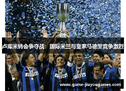 卢库米转会争夺战：国际米兰与皇家马德里竞争激烈