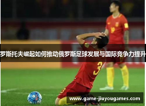 罗斯托夫崛起如何推动俄罗斯足球发展与国际竞争力提升