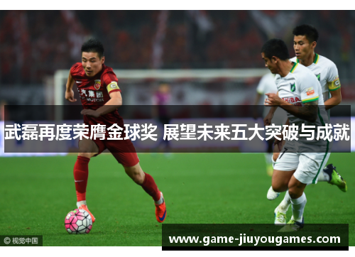 武磊再度荣膺金球奖 展望未来五大突破与成就