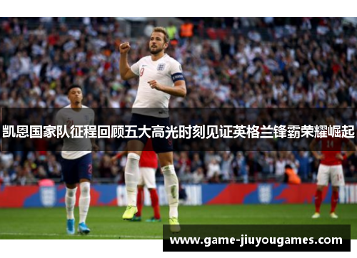 凯恩国家队征程回顾五大高光时刻见证英格兰锋霸荣耀崛起