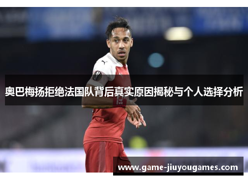 奥巴梅扬拒绝法国队背后真实原因揭秘与个人选择分析