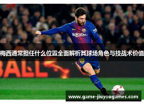 梅西通常担任什么位置全面解析其球场角色与技战术价值